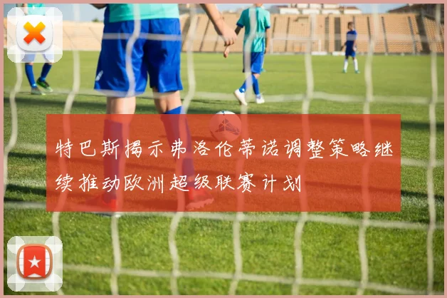 特巴斯揭示弗洛伦蒂诺调整策略继续推动欧洲超级联赛计划