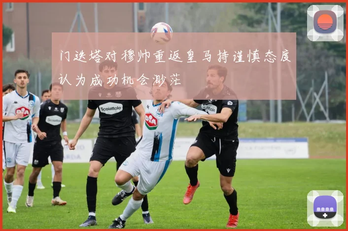 门迭塔对穆帅重返皇马持谨慎态度认为成功机会渺茫