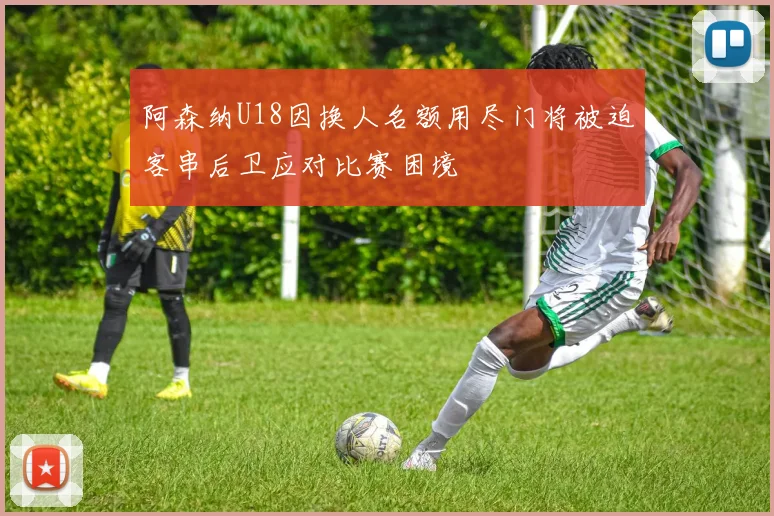 阿森纳U18因换人名额用尽门将被迫客串后卫应对比赛困境