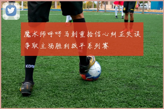 魔术师呼吁马刺重拾信心纠正失误争取主场胜利扳平系列赛