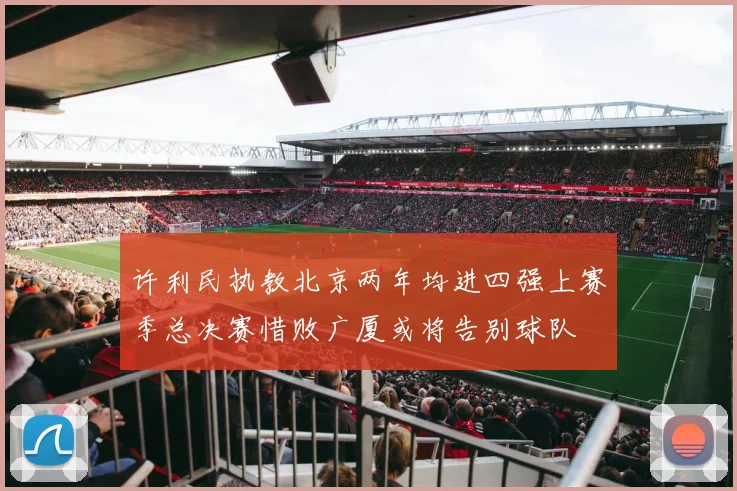 许利民执教北京两年均进四强上赛季总决赛惜败广厦或将告别球队
