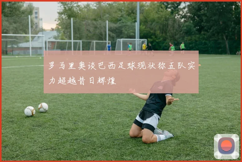 罗马里奥谈巴西足球现状称五队实力超越昔日辉煌