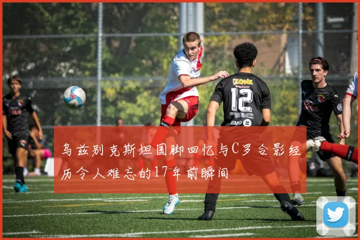 乌兹别克斯坦国脚回忆与C罗合影经历令人难忘的17年前瞬间