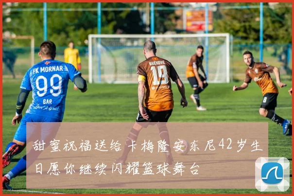 甜蜜祝福送给卡梅隆安东尼42岁生日愿你继续闪耀篮球舞台