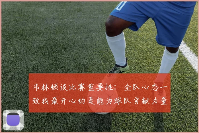 韦林顿谈比赛重要性：全队心态一致我最开心的是能为球队贡献力量