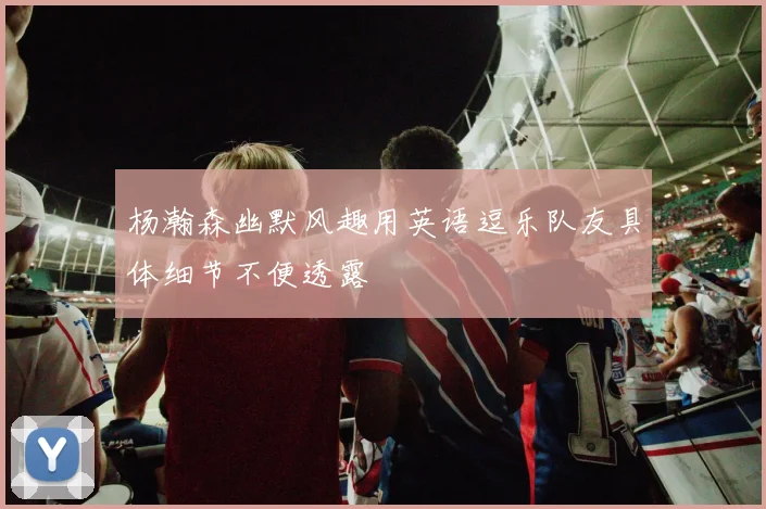 杨瀚森幽默风趣用英语逗乐队友具体细节不便透露