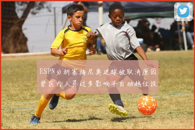 ESPN分析塞梅尼奥进球被取消原因禁区内人员过多影响半自动越位技术使用