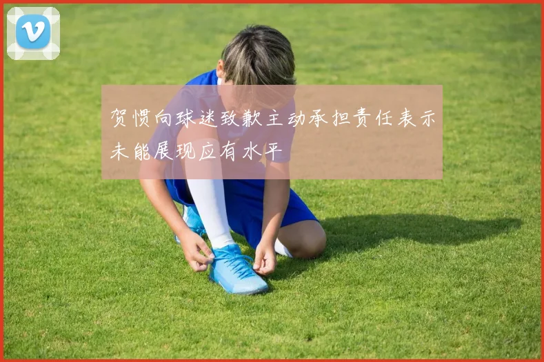 贺惯向球迷致歉主动承担责任表示未能展现应有水平