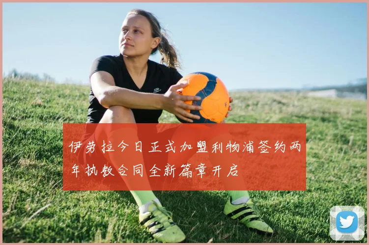 伊劳拉今日正式加盟利物浦签约两年执教合同全新篇章开启
