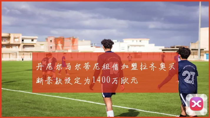 丹尼尔马尔蒂尼租借加盟拉齐奥买断条款设定为1400万欧元
