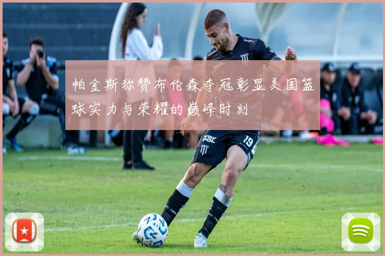 帕金斯称赞布伦森夺冠彰显美国篮球实力与荣耀的巅峰时刻